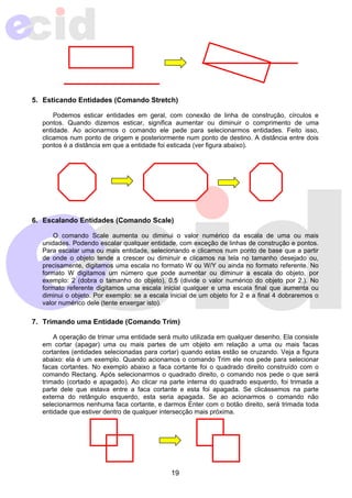 5. Esticando Entidades (Comando Stretch) 
Podemos esticar entidades em geral, com conexão de linha de construção, círculos e 
pontos. Quando dizemos esticar, significa aumentar ou diminuir o comprimento de uma 
entidade. Ao acionarmos o comando ele pede para selecionarmos entidades. Feito isso, 
clicamos num ponto de origem e posteriormente num ponto de destino. A distância entre dois 
pontos é a distância em que a entidade foi esticada (ver figura abaixo). 
6. Escalando Entidades (Comando Scale) 
O comando Scale aumenta ou diminui o valor numérico da escala de uma ou mais 
unidades. Podendo escalar qualquer entidade, com exceção de linhas de construção e pontos. 
Para escalar uma ou mais entidade, selecionando e clicamos num ponto de base que a partir 
de onde o objeto tende a crescer ou diminuir e clicamos na tela no tamanho desejado ou, 
precisamente, digitamos uma escala no formato W ou W/Y ou ainda no formato referente. No 
formato W digitamos um número que pode aumentar ou diminuir a escala do objeto, por 
exemplo: 2 (dobra o tamanho do objeto), 0.5 (divide o valor numérico do objeto por 2.). No 
formato referente digitamos uma escala inicial qualquer e uma escala final que aumenta ou 
diminui o objeto. Por exemplo: se a escala inicial de um objeto for 2 e a final 4 dobraremos o 
valor numérico dele (tente enxergar isto). 
7. Trimando uma Entidade (Comando Trim) 
A operação de trimar uma entidade será muito utilizada em qualquer desenho. Ela consiste 
em cortar (apagar) uma ou mais partes de um objeto em relação a uma ou mais facas 
cortantes (entidades selecionadas para cortar) quando estas estão se cruzando. Veja a figura 
abaixo: ela é um exemplo. Quando acionamos o comando Trim ele nos pede para selecionar 
facas cortantes. No exemplo abaixo a faca cortante foi o quadrado direito construído com o 
comando Rectang. Após selecionarmos o quadrado direito, o comando nos pede o que será 
trimado (cortado e apagado). Ao clicar na parte interna do quadrado esquerdo, foi trimada a 
parte dele que estava entre a faca cortante e esta foi apagada. Se clicássemos na parte 
externa do retângulo esquerdo, esta seria apagada. Se ao acionarmos o comando não 
selecionarmos nenhuma faca cortante, e darmos Enter com o botão direito, será trimada toda 
entidade que estiver dentro de qualquer intersecção mais próxima. 
19 
 