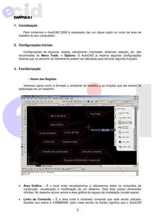 2 
CAPPPÍÍÍTTTULLLOIII 
1. Inicialização 
Para iniciarmos o AutoCAD 2006 é necessário dar um clique duplo no ícone da área de 
trabalho do seu computador. 
2. Configurações Iniciais 
Configurações de arquivos, display, salvamento, impressão, sistemas, seleção, etc. são 
encontradas no Menu Tools → Options. O AutoCAD já reserva algumas configurações 
básicas que no decorrer do treinamento podem ser alteradas para otimizar algumas funções. 
3. Familiarização 
– Nome das Regiões 
Veremos agora como é formado o ambiente de trabalho e as funções que ele exerce na 
elaboração de um desenho 
• Área Gráfica – É o local onde visualizaremos e utilizaremos todos os comandos de 
construção, visualização e modificação de um desenho. Esta área possui dimensões 
infinitas. No desenho acima vemos a área gráfica do espaço de modelação (model space). 
• Linha de Comando – É a área onde é mostrado comando que está sendo utilizado. 
Quando seu status é COMMAND: (sem nada escrito na frente) significa que o AutoCAD 
 