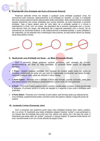 8. Estendendo uma Entidade até Outra (Comando Extend) 
Podemos estender linhas em direção a qualquer outra entidade (qualquer uma). Ao 
acionarmos este comando, selecionaremos a (s) entidade (s) “parede”, ou seja, é a entidade 
até onde outras posteriormente selecionadas serão estendidas. Após selecionarmos a entidade 
parede clicaremos nas outras entidades que vamos estender, se esta intersectar a primeira 
entidade. Veja a figura abaixo para ter uma idéia: se a entidade parede é o círculo e 
estendermos a linha, com um clique, ela estenderá até a primeira interseção com o círculo, 
mas dermos mais um clique, ela estenderá até a segunda interseção com o círculo. Se ao 
acionarmos os comandos Extend, e não selecionarmos a entidade parede, a outra entidade a 
ser estendida, vai se estender até a intersecção mais próxima, se esta estiver dentro do display 
atual (área gráfica visível). 
9. Quebrando uma Entidade em Duas....ou Mais (Comando Break) 
Com o comando Break podemos quebrar entidades, com exceção de círculos, 
transformando-as em duas ou mais entidades. O comando Break possui os seguintes 
formatos: 
• 1 Point - Quebra qualquer entidade, com exceção de círculos assim como em todos os 
formatos, exatamente no ponto em que esta foi selecionada. Lembrando que neste formato, 
como em qualquer outro, pode ser utilizado o menu Osnap. 
• 1 Point Select - Parecido com o formato 1 Point este formato, quando acionado, pede para 
que selecionemos uma entidade e posteriormente o ponto onde ela será quebrada. 
• 2 Point - O formato 2 point quebra a linha 2 pontos, e entre estes 2 pontos, a linha da entidade 
e apagada. O primeiro ponto é o ponto de seleção e o segundo é ate onde a entidade será 
quebrada. 
• 2 Point Select - Parecido com o formato 2 point select, este formato pede que selecionemos 
uma entidade, posteriormente pede o primeiro ponto de quebra e depois o segundo ponto de 
quebra. 
20 
10. Juntando Linhas (Comando Join) 
Com o comando Join podemos juntar duas mais entidades lineares (line, spline, polyline, 
etc.) ou arcos. É importante que estas entidades estejam lineares “juntas” e que pertençam a 
um mesmo tipo de entidade (line junta com line, spline com spline, etc.). No caso de Lines, é 
importante que estas além de “juntas”, possuam o mesmo ângulo. É possível ainda fechar um 
arco, transformando-o em um círculo através da opção Close. 
 