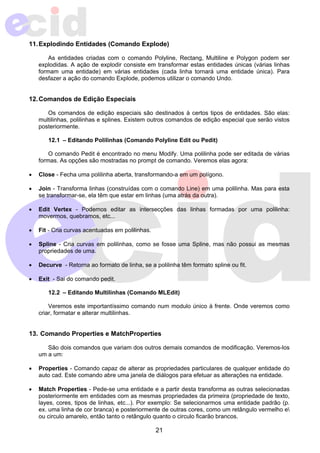 11. Explodindo Entidades (Comando Explode) 
As entidades criadas com o comando Polyline, Rectang, Multiline e Polygon podem ser 
explodidas. A ação de explodir consiste em transformar estas entidades únicas (várias linhas 
formam uma entidade) em várias entidades (cada linha tornará uma entidade única). Para 
desfazer a ação do comando Explode, podemos utilizar o comando Undo. 
21 
12. Comandos de Edição Especiais 
Os comandos de edição especiais são destinados à certos tipos de entidades. São elas: 
multilinhas, polilinhas e splines. Existem outros comandos de edição especial que serão vistos 
posteriormente. 
12.1 – Editando Polilinhas (Comando Polyline Edit ou Pedit) 
O comando Pedit é encontrado no menu Modify. Uma polilinha pode ser editada de várias 
formas. As opções são mostradas no prompt de comando. Veremos elas agora: 
• Close - Fecha uma polilinha aberta, transformando-a em um polígono. 
• Join - Transforma linhas (construídas com o comando Line) em uma polilinha. Mas para esta 
se transformar-se, ela têm que estar em linhas (uma atrás da outra). 
• Edit Vertex - Podemos editar as intersecções das linhas formadas por uma polilinha: 
movermos, quebramos, etc... 
• Fit - Cria curvas acentuadas em polilinhas. 
• Spline - Cria curvas em polilinhas, como se fosse uma Spline, mas não possui as mesmas 
propriedades de uma. 
• Decurve - Retorna ao formato de linha, se a polilinha têm formato spline ou fit. 
• Exit - Sai do comando pedit. 
12.2 – Editando Multilinhas (Comando MLEdit) 
Veremos este importantíssimo comando num modulo único à frente. Onde veremos como 
criar, formatar e alterar multilinhas. 
13. Comando Properties e MatchProperties 
São dois comandos que variam dos outros demais comandos de modificação. Veremos-los 
um a um: 
• Properties - Comando capaz de alterar as propriedades particulares de qualquer entidade do 
auto cad. Este comando abre uma janela de diálogos para efetuar as alterações na entidade. 
• Match Properties - Pede-se uma entidade e a partir desta transforma as outras selecionadas 
posteriormente em entidades com as mesmas propriedades da primeira (propriedade de texto, 
layes, cores, tipos de linhas, etc...). Por exemplo: Se selecionarmos uma entidade padrão (p. 
ex. uma linha de cor branca) e posteriormente de outras cores, como um retângulo vermelho e 
ou circulo amarelo, então tanto o retângulo quanto o circulo ficarão brancos. 
 