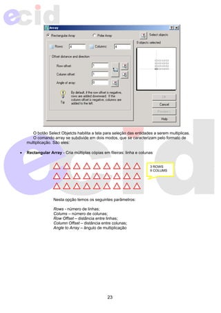 O botão Select Objetcts habilita a tela para seleção das entidades a serem multiplicas. 
O comando array se subdivide em dois modos, que se caracterizam pelo formato de 
23 
multiplicação. São eles: 
• Rectangular Array - Cria múltiplas cópias em fileiras: linha e colunas 
Nesta opção temos os seguintes parâmetros: 
Rows - número de linhas; 
Colums – número de colunas; 
Row Offset – distância entre linhas; 
Column Offset – distância entre colunas; 
Angle to Array – ângulo de multiplicação 
3 ROWS 
9 COLUMS 
 