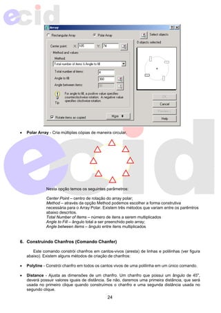 • Polar Array - Cria múltiplas cópias de maneira circular. 
Nesta opção temos os seguintes parâmetros: 
Center Point – centro de rotação do array polar; 
Method – através da opção Method podemos escolher a forma construtiva 
necessária para o Array Polar. Existem três métodos que variam entre os parêmtros 
abaixo descritos. 
Total Number of Items – número de itens a serem multiplicados 
Angle to Fill – ângulo total a ser preenchido pelo array; 
Angle between items – ângulo entre itens multiplicados 
6. Construindo Chanfros (Comando Chanfer) 
Este comando constrói chanfros em cantos-vivos (aresta) de linhas e polilinhas (ver figura 
abaixo). Existem alguns métodos de criação de chanfros: 
• Polyline - Constrói chanfro em todos os cantos vivos de uma polilinha em um único comando. 
• Distance - Ajusta as dimensões de um chanfro. Um chanfro que possui um ângulo de 45o, 
deverá possuir valores iguais de distância. Se não, daremos uma primeira distância, que será 
usada no primeiro clique quando construímos o chanfro e uma segunda distância usada no 
segundo clique. 
24 
 