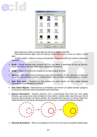 Esta janela nos mostra os vários tipos de hachuras padrão AutoCAD. 
Para selecionarmos algum tipo de hachura, basta clicar sobre o ícone ou sobre o nome 
27 
dela. 
Custom pattern - Utiliza um arquivo de extensão .Pat do AutoCAD que contem matrizes de 
hachuras. 
• Scale – Escala utilizada pelo comando HATCH, que define a densidade do tipo de hachura. 
Cada vez menor o número, maior será a densidade da hachura. 
• Angle - Ângulo da hachura em relação ao formato original do ícone. 
• Spacing – Para alguns tipos de hachuras este campo é ativado. O valor atribuído é a distancia 
numérica entre as linhas. Ligando o botão Double, criam-se linhas perpendiculares às originais. 
• Add: Pick point - Clicamos na área gráfica um ponto dentro de uma região fechada 
(boundarie) o qual desejamos hachurar. 
• Add: Select Objects - Selecionamos as entidades que formam um objeto fechado (polígono, 
circulo,etc) e esta área interna (boundarie) será hachurada. 
• Remove Boundaries - Quando clicamos com o subcomando Pick Point em uma região 
fechada, que possui uma outra entidade em seu interior, existirá então uma linha que não irá 
hachurar (para exemplo, ver figura abaixo). Se necessitarmos hachurar no interior desta ilha, 
então deveremos removê-las do espaço de hachura com o subcomando Remove Islands. 
• Recreate Boundaries – Recria uma polyline em torno de uma hachura existente selecionada. 
 