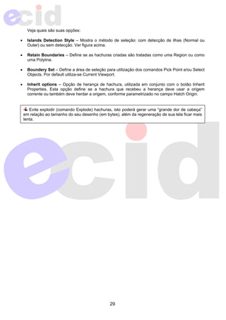 29 
Veja quais são suas opções: 
• Islands Detection Style – Mostra o método de seleção: com detecção de ilhas (Normal ou 
Outer) ou sem detecção. Ver figura acima. 
• Retain Boundaries – Define se as hachuras criadas são tratadas como uma Region ou como 
uma Polyline. 
• Boundery Set – Define a área de seleção para utilização dos comandos Pick Point e/ou Select 
Objects. Por default utiliza-se Current Viewport. 
• Inherit options – Opção de herança de hachura, utilizada em conjunto com o botão Inherit 
Properties. Esta opção define se a hachura que recebeu a herança deve usar a origem 
corrente ou também deve herdar a origem, conforme parametrizado no campo Hatch Origin. 
Evite explodir (comando Explode) hachuras, isto poderá gerar uma “grande dor de cabeça” 
em relação ao tamanho do seu desenho (em bytes), além da regeneração de sua tela ficar mais 
lenta. 
 