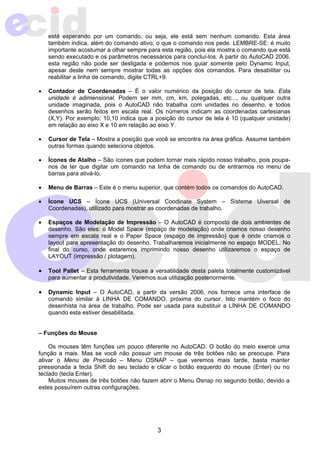 está esperando por um comando, ou seja, ele está sem nenhum comando. Esta área 
também indica, além do comando ativo, o que o comando nos pede. LEMBRE-SE: é muito 
importante acostumar a olhar sempre para esta região, pois ela mostra o comando que está 
sendo executado e os parâmetros necessários para concluí-los. A partir do AutoCAD 2006, 
esta região não pode ser desligada e podemos nos guiar somente pelo Dynamic Input, 
apesar deste nem sempre mostrar todas as opções dos comandos. Para desabilitar ou 
reabilitar a linha de comando, digite CTRL+9. 
• Contador de Coordenadas – É o valor numérico da posição do cursor de tela. Esta 
unidade é adimensional. Podem ser mm, cm, km, polegadas, etc..., ou qualquer outra 
unidade imaginada, pois o AutoCAD não trabalha com unidades no desenho, e todos 
desenhos serão feitos em escala real. Os números indicam as coordenadas cartesianas 
(X,Y). Por exemplo: 10,10 indica que a posição do cursor de tela é 10 (qualquer unidade) 
em relação ao eixo X e 10 em relação ao eixo Y. 
• Cursor de Tela – Mostra a posição que você se encontra na área gráfica. Assume também 
3 
outras formas quando seleciona objetos. 
• Ícones de Atalho – São ícones que podem tornar mais rápido nosso trabalho, pois poupa-nos 
de ter que digitar um comando na linha de comando ou de entrarmos no menu de 
barras para ativá-lo. 
• Menu de Barras – Este é o menu superior, que contém todos os comandos do AutoCAD. 
• Ícone UCS – Ícone UCS (Universal Coodinate System – Sistema Uiversal de 
Coordenadas), utilizado para mostrar as coordenadas de trabalho. 
• Espaços de Modelação de Impressão – O AutoCAD é composto de dois ambientes de 
desenho. São eles: o Model Space (espaço de modelação) onde criamos nosso desenho 
sempre em escala real e o Paper Space (espaço de impressão) que é onde criamos o 
layout para apresentação do desenho. Trabalharemos inicialmente no espaço MODEL. No 
final do curso, onde estaremos imprimindo nosso desenho utilizaremos o espaço de 
LAYOUT (impressão / plotagem). 
• Tool Pallet – Esta ferramenta trouxe a versatilidade desta paleta totalmente customizável 
para aumentar a produtividade. Veremos sua utilização posteriormente. 
• Dynamic Input – O AutoCAD, a partir da versão 2006, nos fornece uma interface de 
comando similar à LINHA DE COMANDO, próxima do cursor. Isto mantém o foco do 
desenhista na área de trabalho. Pode ser usada para substituir a LINHA DE COMANDO 
quando esta estiver desabilitada. 
– Funções do Mouse 
Os mouses têm funções um pouco diferente no AutoCAD. O botão do meio exerce uma 
função a mais. Mas se você não possuir um mouse de três botões não se preocupe. Para 
ativar o Menu de Precisão – Menu OSNAP – que veremos mais tarde, basta manter 
pressionada a tecla Shift do seu teclado e clicar o botão esquerdo do mouse (Enter) ou no 
teclado (tecla Enter). 
Muitos mouses de três botões não fazem abrir o Menu Osnap no segundo botão, devido a 
estes possuírem outras configurações. 
 
