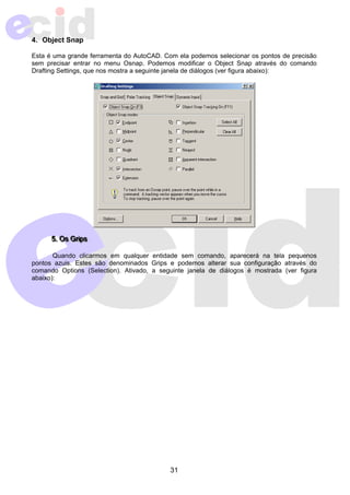 4. Object Snap 
Esta é uma grande ferramenta do AutoCAD. Com ela podemos selecionar os pontos de precisão 
sem precisar entrar no menu Osnap. Podemos modificar o Object Snap através do comando 
Drafting Settings, que nos mostra a seguinte janela de diálogos (ver figura abaixo): 
555...OsssGrrriiipppsss 
Quando clicarmos em qualquer entidade sem comando, aparecerá na tela pequenos 
pontos azuis. Estes são denominados Grips e podemos alterar sua configuração através do 
comando Options (Selection). Ativado, a seguinte janela de diálogos é mostrada (ver figura 
abaixo): 
31 
 