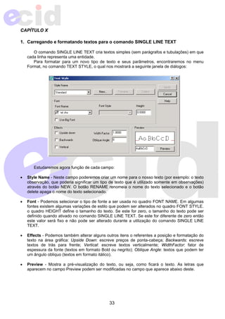 CAPÍTULO X 
1. Carregando e formatando textos para o comando SINGLE LINE TEXT 
O comando SINGLE LINE TEXT cria textos simples (sem parágrafos e tubulações) em que 
33 
cada linha representa uma entidade. 
Para formatar para um novo tipo de texto e seus parâmetros, encontraremos no menu 
Format, no comando TEXT STYLE, o qual nos mostrará a seguinte janela de diálogos: 
Estudaremos agora função de cada campo: 
• Style Name - Neste campo poderemos criar um nome para o nosso texto (por exemplo: o texto 
observação, que poderia significar um tipo de texto que é utilizado somente em observações) 
através do botão NEW. O botão RENAME renomeia o nome do texto selecionado e o botão 
delete apaga o nome do texto selecionado. 
• Font - Podemos selecionar o tipo de fonte a ser usada no quadro FONT NAME. Em algumas 
fontes existem algumas variações de estilo que podem ser alterados no quadro FONT STYLE. 
o quadro HEIGHT define o tamanho do texto. Se este for zero, o tamanho do texto pode ser 
definido quando ativado no comando SINGLE LINE TEXT. Se este for diferente de zero então 
este valor será fixo e não pode ser alterado durante a utilização do comando SINGLE LINE 
TEXT. 
• Effects - Podemos também alterar alguns outros itens o referentes a posição e formatação do 
texto na área gráfica: Upside Down: escreve preços de ponta-cabeça; Backwards: escreve 
textos de trás para frente; Vertical: escreve textos verticalmente; WidthFactor: fator de 
espessura da fonte (textos em formato Bold ou negrito); Oblique Angle: textos que podem ter 
um ângulo obliquo (textos em formato itálico). 
• Preview - Mostra a pré-visualização do texto, ou seja, como ficará o texto. As letras que 
aparecem no campo Preview podem ser modificadas no campo que aparece abaixo deste. 
 