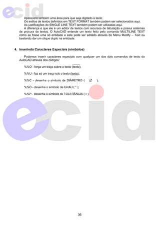 Aparecerá também uma área para que seja digitado o texto. 
Os estilos de textos definidos em TEXT FORMAT também podem ser selecionados aqui. 
As justificações do SINGLE LINE TEXT também podem ser utilizadas aqui. 
A diferença é que ele é um editor de textos com recursos de tabulação e possui sistemas 
de procura de textos. O AutoCAD entende um texto feito pelo comando MULTILINE TEXT 
como se fosse uma só entidade e este pode ser editado através do Menu Modify – Text ou 
bastando dar um clique duplo na entidade. 
4. Inserindo Caracteres Especiais (símbolos) 
Podemos inserir caracteres especiais com qualquer um dos dois comandos de texto do 
36 
AutoCAD através dos códigos: 
%%O - força um traço sobre o texto (texto); 
%%U - faz só um traço sob o texto (texto); 
%%C - desenha o símbolo de DIÂMETRO ( ); 
%%D - desenha o símbolo de GRAU ( ° ); 
%%P - desenha o símbolo de TOLERÂNCIA ( ± ). 
 