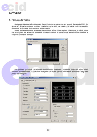 37 
CAPÍTULO XI 
1. Formatando Tables 
As tables (tabelas) são entidades de produtividade que surgiram a partir da versão 2005 do 
AutoCAD. Esta ferramenta facilita a produção de tabelas, de modo que não é mais necessário 
desenhar as linhas e posicionar os textos destas. 
Antes de desenharmos as tables precisamos, assim como alguns comandos já vistos, criar 
um estilo para ela. Para isto entramos no Menu Format Æ Table Style. Então visualizaremos a 
seguinte janela de diálogos: 
Por padrão, já existe um formato denominado Standard. Podemos criar um novo estilo 
clicando no botão New. O comando nos pede um nome para o novo estilo e mostra a seguinte 
janela de diálogos: 
 