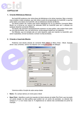 40 
CAPÍTULO XII 
1. Criando Bibliotecas Básicas 
No AutoCAD podemos criar vários tipos de bibliotecas e de várias maneiras. Mas a maneira 
mais simples e nada complexa, que não utiliza a parte de programação do AutoCAD, e que faz 
parte deste curso básico de AutoCAD, são as bibliotecas através de Blocks. 
Os blocks podem ser criados para serem bibliotecas de um só desenho (comando Make 
Block) ou a tornar-se um arquivo de extensão DWG do AutoCAD para ser o utilizado em 
qualquer desenho (comando Wblock). 
Os blocks não precisam necessariamente aparecer na área gráfica, eles podem fazer parte 
de uma lista de blocks, que, de certa forma, ocupa espaço (bytes) em um desenho. 
Os Wblocks, que na verdade são um outro desenho, após ser inserido no AutoCAD, sem 
serem explodidos, tornam-se blocks e entram na lista de blocks. 
2. Criando e Inserindo Blocks 
Podemos criar blocks através do comando Make Block no Menu Draw - Block. Quando 
ativar o seu comando, vamos nos deparar com a seguinte janela de diálogos: 
Veremos então a função de cada campo deste: 
• Name - É o campo damos um nome para o block 
• Base Point - Identifica o porto de inserção do block através do botão Pick Point, que nos pede 
um ponto clicado na área gráfica (que podem ser um ponto de precisão), ou através dos 
campos X, Y, Z (no nosso caso X, Y) digitando-se os valores das coordenadas do ponto de 
inserção. 
 