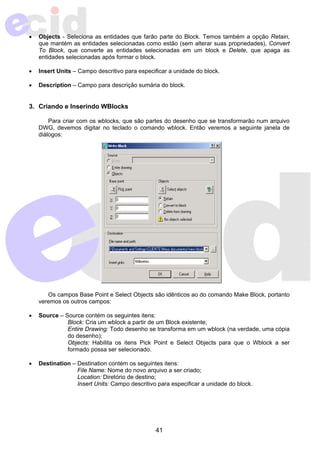 • Objects - Seleciona as entidades que farão parte do Block. Temos também a opção Retain, 
que mantém as entidades selecionadas como estão (sem alterar suas propriedades), Convert 
To Block, que converte as entidades selecionadas em um block e Delete, que apaga as 
entidades selecionadas após formar o block. 
• Insert Units – Campo descritivo para especificar a unidade do block. 
• Description – Campo para descrição sumária do block. 
41 
3. Criando e Inserindo WBlocks 
Para criar com os wblocks, que são partes do desenho que se transformarão num arquivo 
DWG, devemos digitar no teclado o comando wblock. Então veremos a seguinte janela de 
diálogos: 
Os campos Base Point e Select Objects são idênticos ao do comando Make Block, portanto 
veremos os outros campos: 
• Source – Source contém os seguintes itens: 
Block: Cria um wblock a partir de um Block existente; 
Entire Drawing: Todo desenho se transforma em um wblock (na verdade, uma cópia 
do desenho); 
Objects: Habilita os itens Pick Point e Select Objects para que o Wblock a ser 
formado possa ser selecionado. 
• Destination – Destination contém os seguintes itens: 
File Name: Nome do novo arquivo a ser criado; 
Location: Diretório de destino; 
Insert Units: Campo descritivo para especificar a unidade do block. 
 