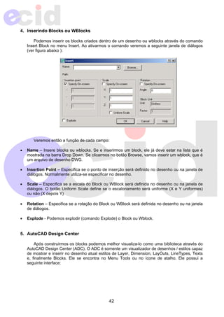 42 
4. Inserindo Blocks ou WBlocks 
Podemos inserir os blocks criados dentro de um desenho ou wblocks através do comando 
Insert Block no menu Insert. Ao ativarmos o comando veremos a seguinte janela de diálogos 
(ver figura abaixo ): 
Veremos então a função de cada campo: 
• Name – Insere blocks ou wblocks. Se e inserirmos um block, ele já deve estar na lista que é 
mostrada na barra Drop Down. Se clicarmos no botão Browse, vamos inserir um wblock, que é 
um arquivo de desenho DWG. 
• Insertion Point – Especifica se o ponto de inserção será definido no desenho ou na janela de 
diálogos. Normalmente utiliza-se especificar no desenho. 
• Scale – Especifica se a escala do Block ou WBlock será definida no desenho ou na janela de 
diálogos. O botão Uniform Scale define se o escalonamento será uniforme (X e Y uniformes) 
ou não (X depois Y) 
• Rotation – Especifica se a rotação do Block ou WBlock será definida no desenho ou na janela 
de diálogos. 
• Explode - Podemos explodir (comando Explode) o Block ou Wblock. 
5. AutoCAD Design Center 
Após construirmos os blocks podemos melhor visualiza-lo como uma biblioteca através do 
AutoCAD Design Center (ADC). O ADC é somente um visualizador de desenhos / estilos capaz 
de mostrar e inserir no desenho atual estilos de Layer, Dimension, LayOuts, LineTypes, Texts 
e, finalmente Blocks. Ele se encontra no Menu Tools ou no ícone de atalho. Ele possui a 
seguinte interface: 
 