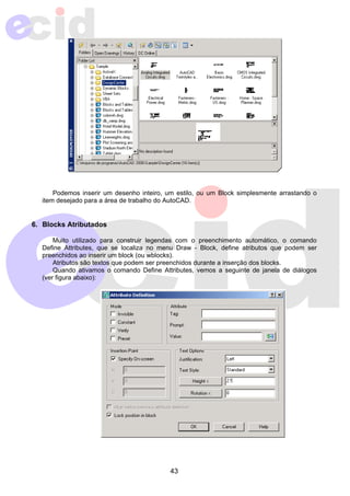 Podemos inserir um desenho inteiro, um estilo, ou um Block simplesmente arrastando o 
item desejado para a área de trabalho do AutoCAD. 
43 
6. Blocks Atributados 
Muito utilizado para construir legendas com o preenchimento automático, o comando 
Define Attributes, que se localiza no menu Draw - Block, define atributos que podem ser 
preenchidos ao inserir um block (ou wblocks). 
Atributos são textos que podem ser preenchidos durante a inserção dos blocks. 
Quando ativamos o comando Define Attributes, vemos a seguinte de janela de diálogos 
(ver figura abaixo): 
 