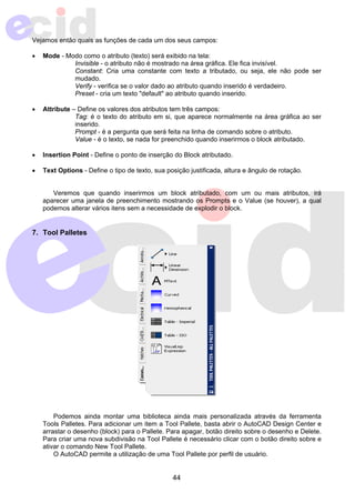 Vejamos então quais as funções de cada um dos seus campos: 
• Mode - Modo como o atributo (texto) será exibido na tela: 
Invisible - o atributo não é mostrado na área gráfica. Ele fica invisível. 
Constant: Cria uma constante com texto a tributado, ou seja, ele não pode ser 
mudado. 
Verify - verifica se o valor dado ao atributo quando inserido é verdadeiro. 
Preset - cria um texto "default" ao atributo quando inserido. 
• Attribute – Define os valores dos atributos tem três campos: 
Tag: é o texto do atributo em si, que aparece normalmente na área gráfica ao ser 
inserido. 
Prompt - é a pergunta que será feita na linha de comando sobre o atributo. 
Value - é o texto, se nada for preenchido quando inserirmos o block atributado. 
• Insertion Point - Define o ponto de inserção do Block atributado. 
• Text Options - Define o tipo de texto, sua posição justificada, altura e ângulo de rotação. 
Veremos que quando inserirmos um block atributado, com um ou mais atributos, irá 
aparecer uma janela de preenchimento mostrando os Prompts e o Value (se houver), a qual 
podemos alterar vários itens sem a necessidade de explodir o block. 
44 
7. Tool Palletes 
Podemos ainda montar uma biblioteca ainda mais personalizada através da ferramenta 
Tools Palletes. Para adicionar um item a Tool Pallete, basta abrir o AutoCAD Design Center e 
arrastar o desenho (block) para o Pallete. Para apagar, botão direito sobre o desenho e Delete. 
Para criar uma nova subdivisão na Tool Pallete é necessário clicar com o botão direito sobre e 
ativar o comando New Tool Pallete. 
O AutoCAD permite a utilização de uma Tool Pallete por perfil de usuário. 
 