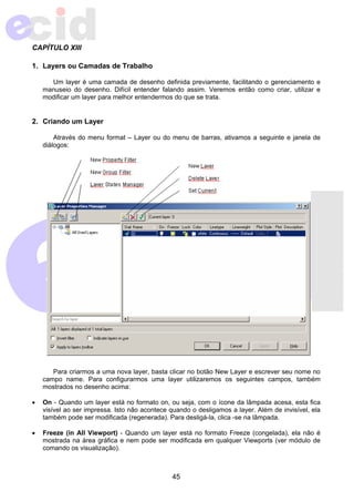 45 
CAPÍTULO XIII 
1. Layers ou Camadas de Trabalho 
Um layer é uma camada de desenho definida previamente, facilitando o gerenciamento e 
manuseio do desenho. Difícil entender falando assim. Veremos então como criar, utilizar e 
modificar um layer para melhor entendermos do que se trata. 
2. Criando um Layer 
Através do menu format – Layer ou do menu de barras, ativamos a seguinte e janela de 
diálogos: 
Para criarmos a uma nova layer, basta clicar no botão New Layer e escrever seu nome no 
campo name. Para configurarmos uma layer utilizaremos os seguintes campos, também 
mostrados no desenho acima: 
• On - Quando um layer está no formato on, ou seja, com o ícone da lâmpada acesa, esta fica 
visível ao ser impressa. Isto não acontece quando o desligamos a layer. Além de invisível, ela 
também pode ser modificada (regenerada). Para desligá-la, clica -se na lâmpada. 
• Freeze (in All Viewport) - Quando um layer está no formato Freeze (congelada), ela não é 
mostrada na área gráfica e nem pode ser modificada em qualquer Viewports (ver módulo de 
comando os visualização). 
 