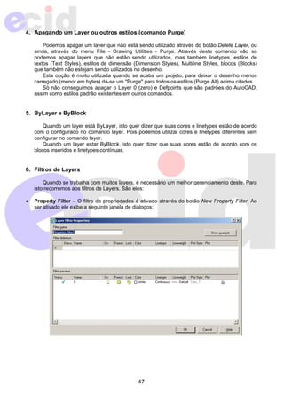 4. Apagando um Layer ou outros estilos (comando Purge) 
Podemos apagar um layer que não está sendo utilizado através do botão Delete Layer, ou 
ainda, através do menu File - Drawing Utilities - Purge. Através deste comando não só 
podemos apagar layers que não estão sendo utilizados, mas também linetypes, estilos de 
textos (Text Styles), estilos de dimensão (Dimension Styles), Multiline Styles, blocos (Blocks) 
que também não estejam sendo utilizados no desenho. 
Esta opção é muito utilizada quando se acaba um projeto, para deixar o desenho menos 
carregado (menor em bytes) dá-se um "Purge" para todos os estilos (Purge All) acima citados. 
Só não conseguimos apagar o Layer 0 (zero) e Defpoints que são padrões do AutoCAD, 
assim como estilos padrão existentes em outros comandos. 
47 
5. ByLayer e ByBlock 
Quando um layer está ByLayer, isto quer dizer que suas cores e linetypes estão de acordo 
com o configurado no comando layer. Pois podemos utilizar cores e linetypes diferentes sem 
configurar no comando layer. 
Quando um layer estar ByBlock, isto quer dizer que suas cores estão de acordo com os 
blocos inseridos e linetypes contínuas. 
6. Filtros de Layers 
Quando se trabalha com muitos layers, é necessário um melhor gerenciamento deste. Para 
isto recorremos aos filtros de Layers. São eles: 
• Property Filter – O filtro de propriedades é ativado através do botão New Property Filter. Ao 
ser ativado ele exibe a seguinte janela de diálogos: 
 