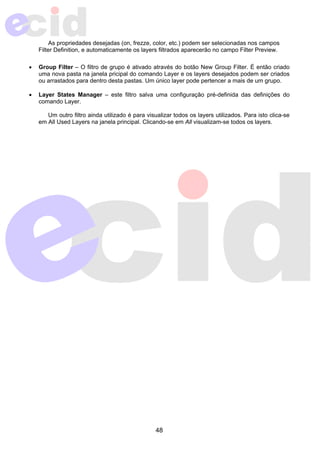 As propriedades desejadas (on, frezze, color, etc.) podem ser selecionadas nos campos 
Filter Definition, e automaticamente os layers filtrados aparecerão no campo Filter Preview. 
• Group Filter – O filtro de grupo é ativado através do botão New Group Filter. É então criado 
uma nova pasta na janela pricipal do comando Layer e os layers desejados podem ser criados 
ou arrastados para dentro desta pastas. Um único layer pode pertencer a mais de um grupo. 
• Layer States Manager – este filtro salva uma configuração pré-definida das definições do 
48 
comando Layer. 
Um outro filtro ainda utilizado é para visualizar todos os layers utilizados. Para isto clica-se 
em All Used Layers na janela principal. Clicando-se em All visualizam-se todos os layers. 
 