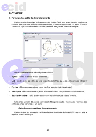 CAPÍTULO XIV 
1. Formatando o estilo de dimensionamento 
Podemos criar dimensões facilmente através do AutoCAD, mas antes de tudo, precisamos 
formatar e/ou criar um estilo de dimensionamento. Fazemos isso através do menu Format - 
Dimension Style. Acionando este comando, veremos a seguinte e janela de diálogos: 
Nesta e janela veremos como seguintes campos: 
• Styles – Mostra os estilos de cota existentes; 
• List – Mostra todos os estilos de cota existentes (all styles) ou só os estilos em uso (styles in 
49 
use); 
• Preview – Mostra um exemplo de como vão ficar as cotas (pré-visualização); 
• Description – Mostra uma descrição do estilo selecionado, comparando com o estilo similar. 
• Botão Set Current – Torna o estilo selecionado no campo Styles o estilo corrente. 
Esta janela também dá acesso a diversos botões para criação / modificação / serviços dos 
estilos de cotas. Veremos-os um a um: 
- Criando um novo estilo de dimensionamento 
Podemos criar um novo estilo de dimensionamento através do botão NEW, que no abre a 
seguinte janela de diálogos: 
 
