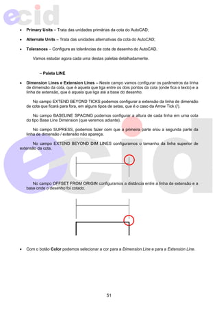 • Primary Units – Trata das unidades primárias da cota do AutoCAD; 
• Alternate Units – Trata das unidades alternativas da cota do AutoCAD; 
• Tolerances – Configura as tolerâncias de cota de desenho do AutoCAD. 
Vamos estudar agora cada uma destas paletas detalhadamente. 
51 
– Paleta LINE 
• Dimension Lines e Extension Lines – Neste campo vamos configurar os parâmetros da linha 
de dimensão da cota, que é aquela que liga entre os dois pontos da cota (onde fica o texto) e a 
linha de extensão, que é aquela que liga até a base do desenho. 
No campo EXTEND BEYOND TICKS podemos configurar a extensão da linha de dimensão 
de cota que ficará para fora, em alguns tipos de setas, que é o caso da Arrow Tick (/). 
No campo BASELINE SPACING podemos configurar a altura de cada linha em uma cota 
do tipo Base Line Dimension (que veremos adiante). 
No campo SUPRESS, podemos fazer com que a primeira parte e/ou a segunda parte da 
linha de dimensão / extensão não apareça. 
No campo EXTEND BEYOND DIM LINES configuramos o tamanho da linha superior de 
extensão da cota. 
No campo OFFSET FROM ORIGIN configuramos a distância entre a linha de extensão e a 
base onde o desenho foi cotado. 
• Com o botão Color podemos selecionar a cor para a Dimension Line e para a Extension Line. 
 
