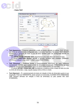 53 
- Paleta TEXT 
• Text Appearence – Podemos selecionar o estilo de textos utilizado no campo TEXT STYLE, 
que deve ser anteriormente configurado com o comando Text Style. No campo TEXT HEIGHT 
formatamos o tamanho do texto. A cor do texto também pode ser configurada através do 
campo TEXT COLOR. 
Em DRAW FRAME AROUND TEXT desenhamos uma caixa (Box) em torno do texto. 
O campo FRACTION HEIGHT STYLE é utilizado somente para unidades (PRIMARY 
UNITS) que utilizam o tipo (UNIT FORMT) como FRACTIONAL. 
• Text Placement – Podemos ajustar o posicionamento VERTICAL do texto (utiliza-se 
normalmente ABOVE, que é sobre a linha de dimensão) e a posição HORIZONTAL do texto 
(utiliza-se normalmente CENTERED, que é no centro entre as linha de extensão) 
O campo OFFSET FROM DIM LINE formatamos a distância entre a base do texto da cota 
e a linha de dimensão, o seja, aquele espaço entre a linha e o texto; 
• Text Alignment – É o posicionamento do texto em relação à linha de dimensão quanto à sua 
angulação. Pode ser HORIZONTAL (texto sempre na horizontal), ALIGNED WITH DIMENSION 
LINE (sempre alinhado em relação à linha de dimensão) ou pelo padrão ISO (ISO 
STANDARD). 
 