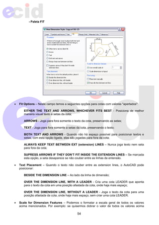 54 
- Paleta FIT 
• Fit Options – Neste campo temos a seguintes opções para cotas com valores "apertados": 
EITHER THE TEXT AND ARROWS, WHICHEVER FITS BEST - Posiciona de melhor 
maneira visual texto e setas da cota; 
ARROWS - Joga para fora somente o texto da cota, preservando as setas; 
TEXT - Joga para fora somente a setas da cota, preservando o texto; 
BOTH TEXT AND ARROWS - Quando não há espaço possível para posicionar textos e 
setas, com esta opção ligada, elas são jogadas para fora da cota; 
ALWAYS KEEP TEXT BETWEEN EXT (extension) LINES – Nunca joga texto nem seta 
para fora da cota; 
SUPRESS ARROWS IF THEY DON’T FIT INSIDE THE EXTENSION LINES – Se marcada 
esta opção, a seta desaparece se não couber entre as linhas de entensão. 
• Text Placement – Quando o texto não couber entre as extension lines, o AutoCAD pode 
posicionar: 
BESIDE THE DIMENSION LINE – Ao lado da linha de dimensão; 
OVER THE DIMENSION LINE, WITH A LEADER - Cria uma cota LEADER que aponta 
para o texto da cota em uma posição afastada da cota, onde haja mais espaço; 
OVER THE DIMENSION LINE, WITHOUT A LEADER - Joga o texto da cota para uma 
posição afastada da cota, onde haja mais espaço, sem criar uma cota LEADER. 
• Scale for Dimension Features – Podemos o formatar a escala geral de todos os valores 
acima mencionados. Por exemplo: se quisermos dobrar o valor de todos os valores acima 
 