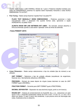 citados, basta mudar o USE OVERALL SCALE de 1 para 2. Podemos trabalhar também com 
cotas em PAPERSPACE (veremos no capítulo sobre impressão) marcando a caixa SCALE 
DIMENSIONS TO LAYOUT. 
• Fine Tuning – Neste campo fazemos “ajustes finos” da pasta FIT: 
PLACE TEXT MANUALLY WHEN DIMENSIONING – Podemos posicionar o texto 
manualmente sobre a dimension line quando formos cotar, ignorando a opção 
HORIZONTAL na paleta TEXT; 
ALWAYS DRAW DIM LINE BETWEEN EXT LINES – Se marcado, sempre desenha a 
linha de dimensão quando a cota estiver “apertada” entre as linhas de extensão. 
55 
- Paleta PRIMARY UNITS 
• Linear Dimension – Neste campo selecionamos o tipo de unidade (tipo de número) a ser 
utilizado. 
UNIT FORMAT - Seleciona o tipo de unidade utilizada (arquitetural, de engenharia, 
fracional, etc.). Normalmente utilizamos a DECIMAL; 
PRECISION – Número de casas depois da vírgula (casas decimais no caso da UNIT 
FORMAT igual a DECIMAL); 
FRACTOIN FORMAT – Somente para UNIT FORMAT igual a FRACTIONAL; 
DECIMAL SEPARATOR – Separador da casa decimal (vírgula, ponto ou em branco); 
ROUND OFF – Sistema de arredondamento do AutoCAD. Se, p. ex., colocarmos um valor 
igual a 0.25, o AutoCAD arredondará valores de 0.25 a 0.25. 1.4 vira 1.5, 1.7 vira 1.75 e 
assim por diante. O valor 0 (zero) não arredonda, o que previne erros de informação das 
cotas, mostrando erros no desenho. 
 