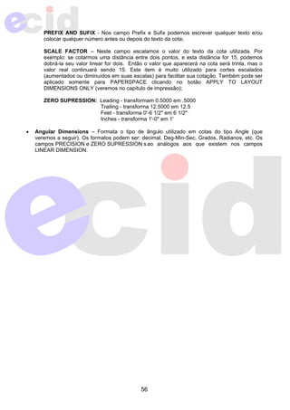PREFIX AND SUFIX - Nos campo Prefix e Sufix podemos escrever qualquer texto e/ou 
colocar qualquer número antes ou depois do texto da cota; 
SCALE FACTOR – Neste campo escalamos o valor do texto da cota utilizada. Por 
exemplo: se cotarmos uma distância entre dois pontos, e esta distância for 15, podemos 
dobrá-la seu valor linear for dois. Então o valor que aparecerá na cota será trinta, mas o 
valor real continuará sendo 15. Este item é muito utilizado para cortes escalados 
(aumentados ou diminuídos em suas escalas) para facilitar sua cotação. Também pode ser 
aplicado somente para PAPERSPACE clicando no botão APPLY TO LAYOUT 
DIMENSIONS ONLY (veremos no capítulo de impressão); 
ZERO SUPRESSION: Leading - transformam 0.5000 em .5000 
Trailing - transforma 12.5000 em 12.5 
Feet - transforma 0'-6 1/2" em 6 1/2" 
Inches - transforma 1'-0" em 1' 
• Angular Dimensions – Formata o tipo de ângulo utilizado em cotas do tipo Angle (que 
veremos a seguir). Os formatos podem ser: decimal, Deg-Min-Sec, Grados, Radianos, etc. Os 
campos PRECISION e ZERO SUPRESSION s ao análogos aos que existem nos campos 
LINEAR DIMENSION. 
56 
 