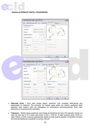 - Paletas ALTERNATE UNITS e TOLERANCES 
• Alternate Units – Com este campo ligado, podemos criar unidades alternativas que 
aparecerão no desenho. Por exemplo: se nossas cotas estão em metros, podemos fazer 
aparecer este mesmo valor em polegadas ou centímetros automaticamente. Este valor 
alternativo é mostrado entre colchetes. 
• Tolerance – Neste campo podemos criar limites de tolerância da cota. Por exemplo: temos um 
valor de cota que é 10, e este varia entre +0.05 e –0.05 as. O valor superior seria +0.05 e o 
valor inferior a -0.05 e esse já apareceriam direto na cota quando ligados. O tamanho do texto 
de limite de tolerância é ajustado no campo VALUE. 
57 
 