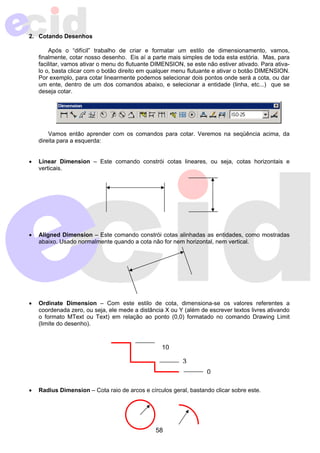 10 
58 
2. Cotando Desenhos 
Após o “difícil” trabalho de criar e formatar um estilo de dimensionamento, vamos, 
finalmente, cotar nosso desenho. Eis aí a parte mais simples de toda esta estória. Mas, para 
facilitar, vamos ativar o menu do flutuante DIMENSION, se este não estiver ativado. Para ativa-lo 
o, basta clicar com o botão direito em qualquer menu flutuante e ativar o botão DIMENSION. 
Por exemplo, para cotar linearmente podemos selecionar dois pontos onde será a cota, ou dar 
um ente, dentro de um dos comandos abaixo, e selecionar a entidade (linha, etc...) que se 
deseja cotar. 
Vamos então aprender com os comandos para cotar. Veremos na seqüência acima, da 
direita para a esquerda: 
• Linear Dimension – Este comando constrói cotas lineares, ou seja, cotas horizontais e 
verticais. 
• Aligned Dimension – Este comando constrói cotas alinhadas as entidades, como mostradas 
abaixo. Usado normalmente quando a cota não for nem horizontal, nem vertical. 
• Ordinate Dimension – Com este estilo de cota, dimensiona-se os valores referentes a 
coordenada zero, ou seja, ele mede a distância X ou Y (além de escrever textos livres ativando 
o formato MText ou Text) em relação ao ponto (0,0) formatado no comando Drawing Limit 
(limite do desenho). 
3 
0 
• Radius Dimension – Cota raio de arcos e círculos geral, bastando clicar sobre este. 
 