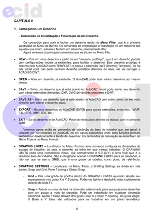 6 
CAPÍTULO II 
1. Começando um Desenho 
– Comandos de Inicialização e Finalização de um Desenho 
Os comandos para abrir e fechar um desenho estão no Menu Files, que é a primeira 
subdivisão do Menu de Barras. Os comandos de inicialização e finalização de um desenho são 
aqueles que criam, salvam e fecham um desenho, propriamente dito. 
Agora veremos os principais comandos que se situam no Menu File: 
• NEW – Cria um novo desenho a partir de um “desenho protótipo”, que é um desenho padrão 
com configurações iniciais já existentes, para facilitar o desenho. Este desenho protótipo é 
descrito pelo AutoCAD como TEMPLATE e possui a extensão DWT (Drawing Template). Se na 
tela inicial você não pedir nenhum desenho protótipo diferente do atual, ele vai carregar o 
ACADISO.DWT. 
• OPEN – Abre um desenho já existente. O AutoCAD pode abrir vários desenhos ao mesmo 
tempo. 
• SAVE – Salva um desenho que já está aberto no AutoCAD. Você pode salvar seu desenho 
com várias extensões diferentes: DXF, DWG de versões anteriores e DWT. 
• SAVE AS – Salva um desenho que já está aberto no AutoCAD com outro nome, ou em outro 
diretório sem alterar o desenho atual. 
• EXPORT – Exporta desenhos do AutoCAD (DWG) para outras extensões, entre elas: (WMF, 
STL, EPS, BMP, 3DS, etc.) 
• EXIT – Sai do desenho e do AutoCAD. Pode ser executado através do teclado com o comando 
QUIT. 
Veremos agora então os comandos de tabulação da área de trabalho que, em geral, é 
utilizado por principiantes no AutoCAD ou em casos específicos onde suas funções possam 
automatizar drasticamente a tarefa de desenhar. Os comandos de tabulação se encontram no 
Menu Tools e no Menu Format: 
• DRAWING LIMITS – Localizado no Menu Format, este comando configura as dimensões do 
espaço de trabalho, ou seja, o tamanho da folha em que iremos trabalhar. O DRAWING 
LIMITS pede uma coordenada inicial, que normalmente é 0,0 (X,Y) e uma final que é o 
tamanho área de trabalho. Não é obrigatório acertar o DRAWING LIMITS para se desenhar, a 
não ser que se use o GRID, que é uma grade de tabelas, como ponto de referência. 
• DRAFTING SETTINGS – Localizado no Menu Tools, o Drafting Settings se divide em três 
partes: Snap and Grid, Polar Tacking e Object Snap. 
- Grid – Cria uma grade de pontos dentro do DRAWING LIMITS ajustado. Acerte seu 
espaçamento nas guias X e Y Spacing. Podemos ligá-lo e desligá-lo mais rapidamente 
através da tecla F7. 
- Snap – Tabula o cursor de tela na dimensão selecionada para que possamos desenhar 
com um pouco a mais de precisão. Pode ser trabalhado em qualquer dimensão 
escolhida. Ajuste o Snap através dos guias Snap X e Snap Y Spacing. Os guias Angle, 
X Base e Y Base são utilizados para se trabalhar em um plano isométrico. 
 