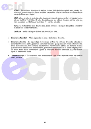HOME - Se um texto de uma cota estiver fora da posição (foi arrastada sem querer, por 
exemplo), os subcomando Home o coloca na posição original, conforme configuração no 
comando Dimension Styles. 
NEW - altera o valor do texto da cota. Ao acionarmos este subcomando, irá nos aparecer a 
tela do Multiline Text Edito. O valor desejado pode ser editado (o valor real da cota não 
mais aparecerá se não houver o símbolo <>) e então alterado. 
ROTATE - Rotaciona o texto de uma cota. Basta fornecer o a ângulo desejado e selecionar 
as cotas que serão modificadas. 
OBLIQUE - altera o a ângulo público (de posição) da cota . 
• Dimension Text Edit – Altera a posição da cota e do texto no desenho. 
• Dimension Update – Se algum tipo de mudança foi feita no estilo de dimensão (através do 
comando Dimension Style), podemos a atualizar as cotas que já estavam feitas anteriormente, 
antes da modificação. Por exemplo: se alterarmos no Dimension Style a cor do texto da cota 
que estávamos desenhando anteriormente, para atualizarmos (passar as cotas antigas para a 
cor atual), basta ativar o Dimension Update e selecionar as cotas alteradas, ou para facilitar, 
digite All e selecione todas. 
• Dimension Style – É o comando visto anteriormente, que cria e formata estilos de cota no 
60 
menu flutuante. 
 