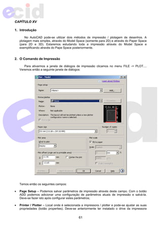 61 
CAPÍTULO XV 
1. Introdução 
No AutoCAD pode-se utilizar dois métodos de impressão / plotagem de desenhos. A 
plotagem mais simples, através do Model Space (somente para 2D) e através do Paper Space 
(para 2D e 3D). Estaremos estudando toda a impressão através do Model Space e 
exemplificando através do Pape Space posteriormente. 
2. O Comando de Impressão 
Para ativarmos a janela de diálogos de impressão clicamos no menu FILE -> PLOT.... 
Veremos então a seguinte janela de diálogos: 
Temos então os seguintes campos: 
• Page Setup – Podemos salvar parâmetros de impressão através deste campo. Com o botão 
ADD podemos adicionar uma configuração de parâmetros atuais de impressão e salvá-la. 
Deve-se fazer isto após configurar estes parâmetros; 
• Printer / Plotter – Local onde é selecionada a impressora / plotter e pode-se ajustar as suas 
propriedades (botão properties). Deve-se anteriormente ter instalado o drive da impressora 
 
