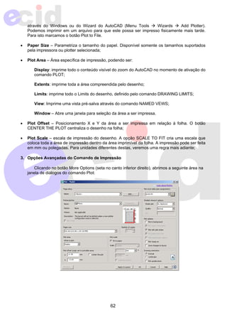 através do Windows ou do Wizard do AutoCAD (Menu Tools Æ Wizards Æ Add Plotter). 
Podemos imprimir em um arquivo para que este possa ser impresso fisicamente mais tarde. 
Para isto marcamos o botão Plot to File. 
• Paper Size – Parametriza o tamanho do papel. Disponível somente os tamanhos suportados 
62 
pela impressora ou plotter selecionada; 
• Plot Area – Área específica de impressão, podendo ser: 
Display: imprime todo o conteúdo visível do zoom do AutoCAD no momento de ativação do 
comando PLOT; 
Extents: imprime toda a área compreendida pelo desenho; 
Limits: imprime todo o Limits do desenho, definido pelo comando DRAWING LIMITS; 
View: Imprime uma vista pré-salva através do comando NAMED VEWS; 
Window – Abre uma janela para seleção da área a ser impressa. 
• Plot Offset – Posicionamento X e Y da área a ser impressa em relação à folha. O botão 
CENTER THE PLOT centraliza o desenho na folha; 
• Plot Scale – escala de impressão do desenho. A opção SCALE TO FIT cria uma escala que 
coloca toda a área de impressão dentro da área imprimível da folha. A impressão pode ser feita 
em mm ou polegadas. Para unidades diferentes destas, veremos uma regra mais adiante; 
3. Opções Avançadas do Comando de Impressão 
Clicando no botão More Options (seta no canto inferior direito), abrimos a seguinte área na 
janela de diálogos do comando Plot: 
 