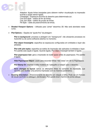 Adaptive: Ajusta linhas tracejadas para obterem melhor visualização na impressão 
quando a opção estiver ligada; 
Lineweight – Espessura da linha do desenho para determinada cor; 
Line End Style – estilos de fim de linhas; 
Line Join Style – estilos de junção de linhas; 
Fill Style – estilo de preenchimento de linhas; 
• Shaded Viewport Options – Utilizado para “pintar” desenhos 3D. Não será abordado neste 
64 
curso; 
• Plot Options – Opções de “ajuste fino” da plotagem: 
Plot in background: processa a plotagem em “background”, não atrasando processos do 
AutoCAD ou de outros softwares abertos no momento; 
Plot object lineweights: especifica se espessuras configuradas em entidades e layer são 
plotadas; 
Plot with plot styles: especifica se estilos de impressão são aplicados à entidades e layer. 
Por padrão esta opção é ligada. Quando ligada, Plot object lineweight também é ligada; 
Plot paperspace last: gera a impressão do kodel space antes do paperspace. Por padrão 
é ligada; 
Hide Paperspace Object: usado para esconder linhas “não vistas” em 3D no Paperspace; 
Plot Stamp On: imprime e edita modelos de “cabeçalho e rodapé” para o desenho; 
Save changes to layout: salvas as alterações feitas no comando de impressão, que 
servirão para facilitar uma próxima impressão com os mesmos parâmetros; 
• Drawing Orientation – Posicionamento do desenho em relação à folha. Pode ser em formato 
de retrato (portrait) ou paisagem (landscape). Plot upside-down imprime de ponta-cabeça. 
