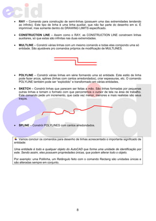 • RAY – Comando para construção de semi-linhas (possuem uma das extremidades tendendo 
ao infinito). Este tipo de linha é uma linha auxiliar, que não faz parte do desenho em si. É 
imprimível, mas somente dentro do DRAWING LIMITS especificado. 
• CONSTRUCTION LINE – Assim como o RAY, as CONSTRUCTION LINE constroem linhas 
auxiliares, só que estas são infinitas nas duas extremidades. 
• MULTLINE – Constrói várias linhas com um mesmo comando e todas elas compondo uma só 
entidade. São ajustáveis pro comandos próprios de modificação de MULTLINES. 
• POLYLINE – Constrói várias linhas em série formando uma só entidade. Este estilo de linha 
pode fazer arcos, splines (linhas com cantos arredondados), criar espessuras, etc. O comando 
POLYLINE também pode ser “explodido” e transformado em várias entidades. 
• SKETCH – Constrói linhas que parecem ser feitas a mão. São linhas formadas por pequenas 
outras linhas e tomam o formato com que percorremos o cursor de tela na área de trabalho. 
Este comando pede um incremento, que cada vez menor, menores e mais realistas são seus 
traços. 
• SPLINE – Constrói POLYLINES com cantos arredondados. 
Vamos concluir os comandos para desenho de linhas acrescentado o importante significado de 
entidade: 
Uma entidade é todo e qualquer objeto do AutoCAD que forma uma unidade de identificação por 
este. Sendo assim, eles possuem propriedades únicas, que podem alterar todo o objeto. 
Por exemplo: uma Polilinha, um Retângulo feito com o comando Rectang são unidades únicas e 
são alteradas sempre em conjunto. 
8 
 
