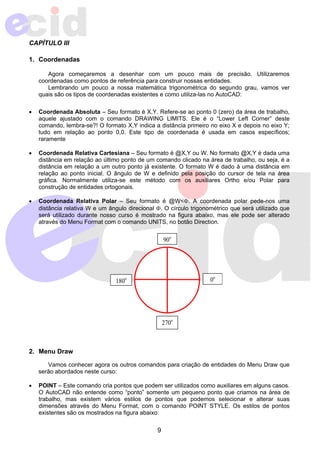 9 
CAPÍTULO III 
1. Coordenadas 
Agora começaremos a desenhar com um pouco mais de precisão. Utilizaremos 
coordenadas como pontos de referência para construir nossas entidades. 
Lembrando um pouco a nossa matemática trigonométrica do segundo grau, vamos ver 
quais são os tipos de coordenadas existentes e como utiliza-las no AutoCAD: 
• Coordenada Absoluta – Seu formato é X,Y. Refere-se ao ponto 0 (zero) da área de trabalho, 
aquele ajustado com o comando DRAWING LIMITS. Ele é o “Lower Left Corner” deste 
comando, lembra-se?! O formato X,Y indica a distância primeiro no eixo X e depois no eixo Y; 
tudo em relação ao ponto 0,0. Este tipo de coordenada é usada em casos específicos; 
raramente 
• Coordenada Relativa Cartesiana – Seu formato é @X,Y ou W. No formato @X,Y é dada uma 
distância em relação ao último ponto de um comando clicado na área de trabalho, ou seja, é a 
distância em relação a um outro ponto já existente. O formato W é dado à uma distância em 
relação ao ponto inicial. O ângulo de W e definido pela posição do cursor de tela na área 
gráfica. Normalmente utiliza-se este método com os auxiliares Ortho e/ou Polar para 
construção de entidades ortogonais. 
• Coordenada Relativa Polar – Seu formato é @W<Φ. A coordenada polar pede-nos uma 
distância relativa W e um ângulo direcional Φ. O círculo trigonométrico que será utilizado que 
será utilizado durante nosso curso é mostrado na figura abaixo, mas ele pode ser alterado 
através do Menu Format com o comando UNITS, no botão Direction. 
2. Menu Draw 
90o 
180o 
270o 
0o 
Vamos conhecer agora os outros comandos para criação de entidades do Menu Draw que 
serão abordados neste curso: 
• POINT – Este comando cria pontos que podem ser utilizados como auxiliares em alguns casos. 
O AutoCAD não entende como “ponto” somente um pequeno ponto que criamos na área de 
trabalho, mas existem vários estilos de pontos que podemos selecionar e alterar suas 
dimensões através do Menu Format, com o comando POINT STYLE. Os estilos de pontos 
existentes são os mostrados na figura abaixo: 
 