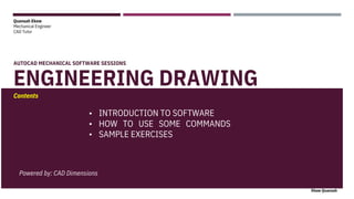Quansah Ekow
Mechanical Engineer
CAD Tutor
AUTOCAD MECHANICAL SOFTWARE SESSIONS
ENGINEERING DRAWING
Contents
Ekow Quansah
INTRODUCTION TO SOFTWARE
•
•
•
HOW TO USE SOME COMMANDS
SAMPLE EXERCISES
Powered by: CAD Dimensions
 