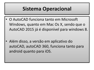 Sistema Operacional
• O AutoCAD funciona tanto em Microsoft
Windows, quanto em Mac Os X, sendo que o
AutoCAD 2015 já é disponível para windows 8.
• Além disso, a versão em aplicativo do
autoCAD, autoCAD 360, funciona tanto para
android quanto para iOS.
 