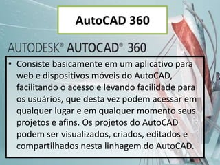 AutoCAD 360
• Consiste basicamente em um aplicativo para
web e dispositivos móveis do AutoCAD,
facilitando o acesso e levando facilidade para
os usuários, que desta vez podem acessar em
qualquer lugar e em qualquer momento seus
projetos e afins. Os projetos do AutoCAD
podem ser visualizados, criados, editados e
compartilhados nesta linhagem do AutoCAD.
 