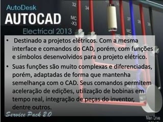 • Destinado a projetos elétricos. Com a mesma
interface e comandos do CAD, porém, com funções
e símbolos desenvolvidos para o projeto elétrico.
• Suas funções são muito complexas e diferenciadas,
porém, adaptadas de forma que mantenha
semelhança com o CAD. Seus comandos permitem
aceleração de edições, utilização de bobinas em
tempo real, integração de peças do inventor,
dentre outros.
 