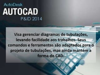 Visa gerenciar diagramas de tubulações,
levando facilidade aos trabalhos. Seus
comandos e ferramentas são adaptados para o
projeto de tubulações, mas ainda mantém a
forma do CAD.
 