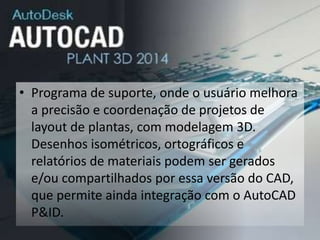 • Programa de suporte, onde o usuário melhora
a precisão e coordenação de projetos de
layout de plantas, com modelagem 3D.
Desenhos isométricos, ortográficos e
relatórios de materiais podem ser gerados
e/ou compartilhados por essa versão do CAD,
que permite ainda integração com o AutoCAD
P&ID.
 