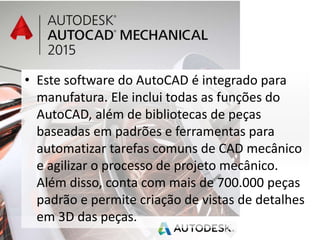 • Este software do AutoCAD é integrado para
manufatura. Ele inclui todas as funções do
AutoCAD, além de bibliotecas de peças
baseadas em padrões e ferramentas para
automatizar tarefas comuns de CAD mecânico
e agilizar o processo de projeto mecânico.
Além disso, conta com mais de 700.000 peças
padrão e permite criação de vistas de detalhes
em 3D das peças.
 