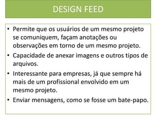DESIGN FEED
• Permite que os usuários de um mesmo projeto
se comuniquem, façam anotações ou
observações em torno de um mesmo projeto.
• Capacidade de anexar imagens e outros tipos de
arquivos.
• Interessante para empresas, já que sempre há
mais de um profissional envolvido em um
mesmo projeto.
• Enviar mensagens, como se fosse um bate-papo.
 