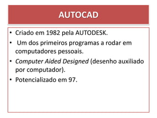 • Criado em 1982 pela AUTODESK.
• Um dos primeiros programas a rodar em
computadores pessoais.
• Computer Aided Designed (desenho auxiliado
por computador).
• Potencializado em 97.
AUTOCAD
 