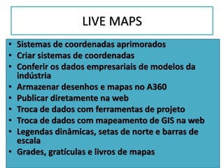 LIVE MAPS
• Sistemas de coordenadas aprimorados
• Criar sistemas de coordenadas
• Conferir os dados empresariais de modelos da
indústria
• Armazenar desenhos e mapas no A360
• Publicar diretamente na web
• Troca de dados com ferramentas de projeto
• Troca de dados com mapeamento de GIS na web
• Legendas dinâmicas, setas de norte e barras de
escala
• Grades, gratículas e livros de mapas
 