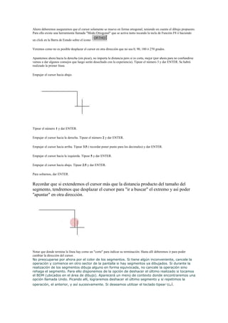 Ahora deberemos asegurarnos que el cursor solamente se mueva en forma ortogonal, teniendo en cuenta el dibujo propuesto.
Para ello existe una herramienta llamada "Modo Ortogonal" que se activa tanto tocando la tecla de Función F8 ó haciendo
un click en la Barra de Estado sobre el ícono
Veremos como no es posible desplazar el cursor en otra dirección que no sea 0, 90, 180 ó 270 grados.
Apuntemos ahora hacia la derecha (sin picar), no importa la distancia pero si es corta, mejor (por ahora para no confundirse
vamos a dar algunos consejos que luego serán desechado con la experiencia). Tipear el número 3 y dar ENTER. Se habrá
realizado la primer línea.
Empujar el cursor hacia abajo.

Tipear el número 1 y dar ENTER.
Empujar el cursor hacia la derecha. Tipear el número 2 y dar ENTER.
Empujar el cursor hacia arriba. Tipear 3.5 ( recordar poner punto para los decimales) y dar ENTER.
Empujar el cursor hacia la izquierda. Tipear 5 y dar ENTER.
Empujar el cursor hacia abajo. Tipear 2.5 y dar ENTER.
Para soltarnos, dar ENTER.

Recordar que si extendemos el cursor más que la distancia producto del tamaño del
segmento, tendremos que desplazar el cursor para "ir a buscar" el extremo y así poder
"apuntar" en otra dirección.

Notar que donde termina la línea hay como un "corte" para indicar su terminación. Hasta allí deberemos ir para poder
cambiar la dirección del cursor.
No preocuparse por ahora por el color de los segmentos. Si tiene algún inconveniente, cancele la
operación y comience en otro sector de la pantalla si hay segmentos ya dibujados. Si durante la
realización de los segmentos dibuja alguno en forma equivocada, no cancele la operación sino
rehaga el segmento. Para ello disponemos de la opción de deshacer el último realizado si tocamos
el BDM (ubicados en el área de dibujo). Aparecerá un menú de contexto donde encontraremos una
opción llamada Undo. Picando allí, lograremos deshacer el último segmento y si repetimos la
operación, el anterior, y así sucesivamente. Si deseamos utilizar el teclado tipear U

.

 