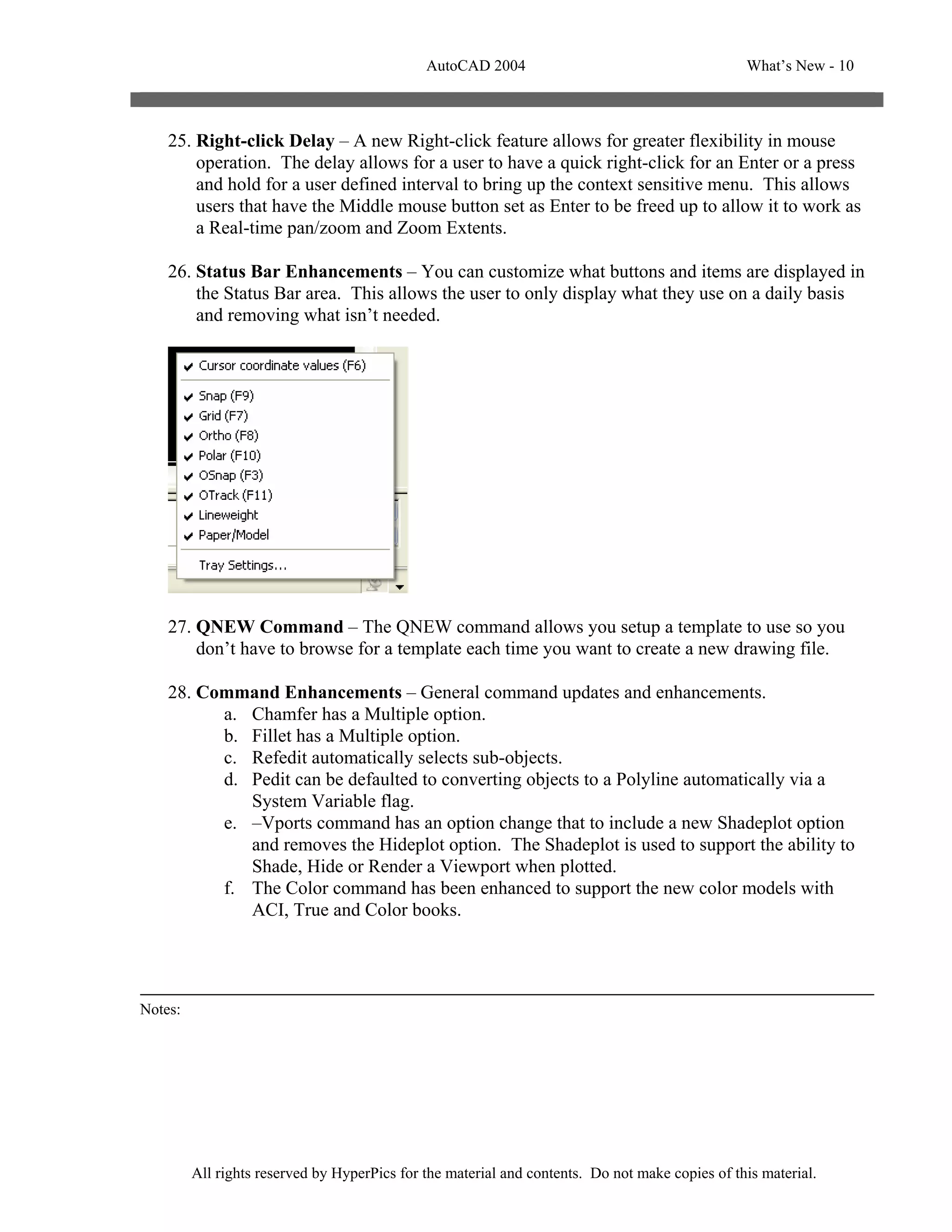 AutoCAD 2004                                       What’s New - 10



    25. Right-click Delay – A new Right-click feature allows for greater flexibility in mouse
        operation. The delay allows for a user to have a quick right-click for an Enter or a press
        and hold for a user defined interval to bring up the context sensitive menu. This allows
        users that have the Middle mouse button set as Enter to be freed up to allow it to work as
        a Real-time pan/zoom and Zoom Extents.

    26. Status Bar Enhancements – You can customize what buttons and items are displayed in
        the Status Bar area. This allows the user to only display what they use on a daily basis
        and removing what isn’t needed.




    27. QNEW Command – The QNEW command allows you setup a template to use so you
        don’t have to browse for a template each time you want to create a new drawing file.

    28. Command Enhancements – General command updates and enhancements.
          a. Chamfer has a Multiple option.
          b. Fillet has a Multiple option.
          c. Refedit automatically selects sub-objects.
          d. Pedit can be defaulted to converting objects to a Polyline automatically via a
             System Variable flag.
          e. –Vports command has an option change that to include a new Shadeplot option
             and removes the Hideplot option. The Shadeplot is used to support the ability to
             Shade, Hide or Render a Viewport when plotted.
          f. The Color command has been enhanced to support the new color models with
             ACI, True and Color books.




Notes:




         All rights reserved by HyperPics for the material and contents. Do not make copies of this material.
 