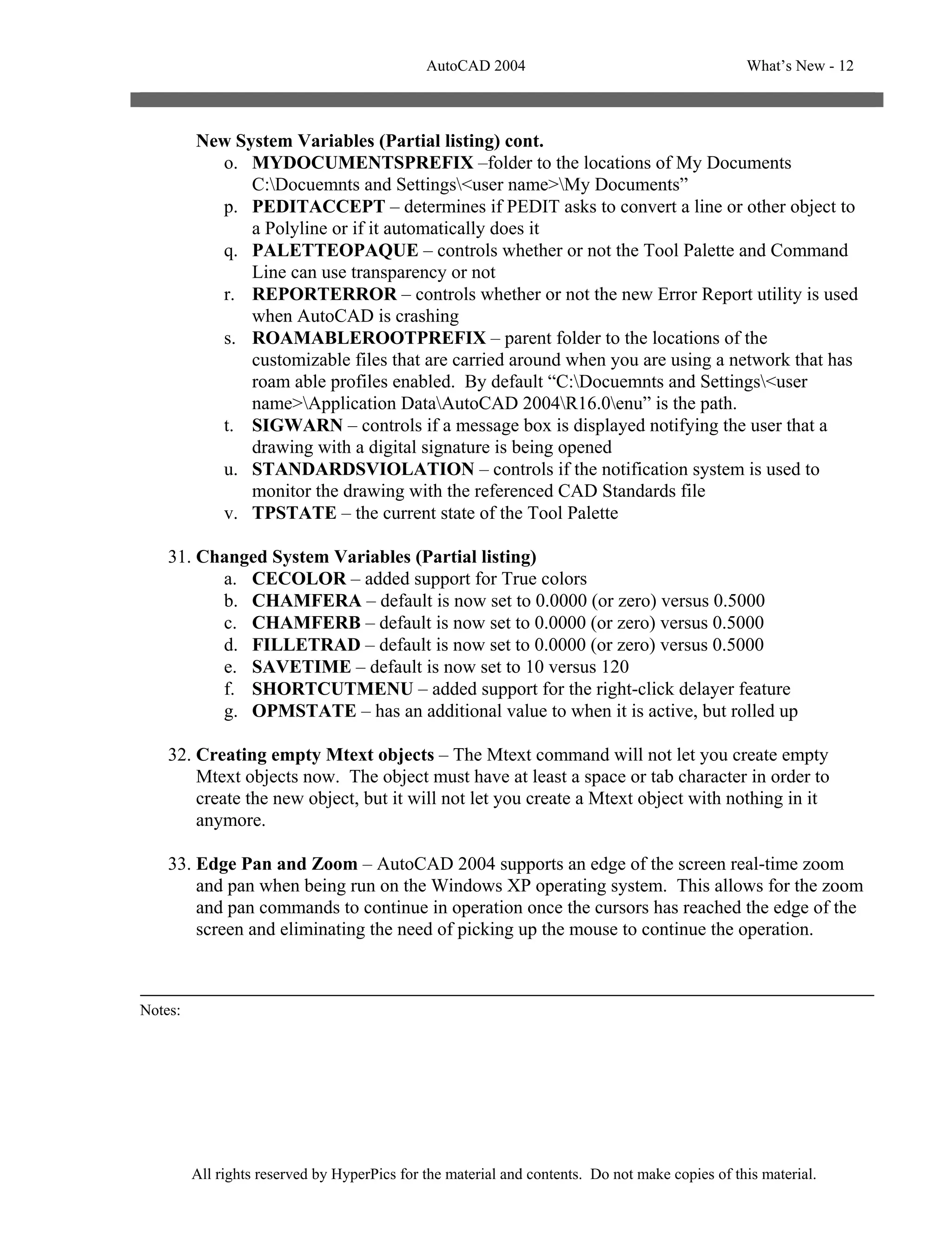AutoCAD 2004                                       What’s New - 12



         New System Variables (Partial listing) cont.
           o. MYDOCUMENTSPREFIX –folder to the locations of My Documents
               C:Docuemnts and Settings<user name>My Documents”
           p. PEDITACCEPT – determines if PEDIT asks to convert a line or other object to
               a Polyline or if it automatically does it
           q. PALETTEOPAQUE – controls whether or not the Tool Palette and Command
               Line can use transparency or not
           r. REPORTERROR – controls whether or not the new Error Report utility is used
               when AutoCAD is crashing
           s. ROAMABLEROOTPREFIX – parent folder to the locations of the
               customizable files that are carried around when you are using a network that has
               roam able profiles enabled. By default “C:Docuemnts and Settings<user
               name>Application DataAutoCAD 2004R16.0enu” is the path.
           t. SIGWARN – controls if a message box is displayed notifying the user that a
               drawing with a digital signature is being opened
           u. STANDARDSVIOLATION – controls if the notification system is used to
               monitor the drawing with the referenced CAD Standards file
           v. TPSTATE – the current state of the Tool Palette

    31. Changed System Variables (Partial listing)
          a. CECOLOR – added support for True colors
          b. CHAMFERA – default is now set to 0.0000 (or zero) versus 0.5000
          c. CHAMFERB – default is now set to 0.0000 (or zero) versus 0.5000
          d. FILLETRAD – default is now set to 0.0000 (or zero) versus 0.5000
          e. SAVETIME – default is now set to 10 versus 120
          f. SHORTCUTMENU – added support for the right-click delayer feature
          g. OPMSTATE – has an additional value to when it is active, but rolled up

    32. Creating empty Mtext objects – The Mtext command will not let you create empty
        Mtext objects now. The object must have at least a space or tab character in order to
        create the new object, but it will not let you create a Mtext object with nothing in it
        anymore.

    33. Edge Pan and Zoom – AutoCAD 2004 supports an edge of the screen real-time zoom
        and pan when being run on the Windows XP operating system. This allows for the zoom
        and pan commands to continue in operation once the cursors has reached the edge of the
        screen and eliminating the need of picking up the mouse to continue the operation.



Notes:




         All rights reserved by HyperPics for the material and contents. Do not make copies of this material.
 