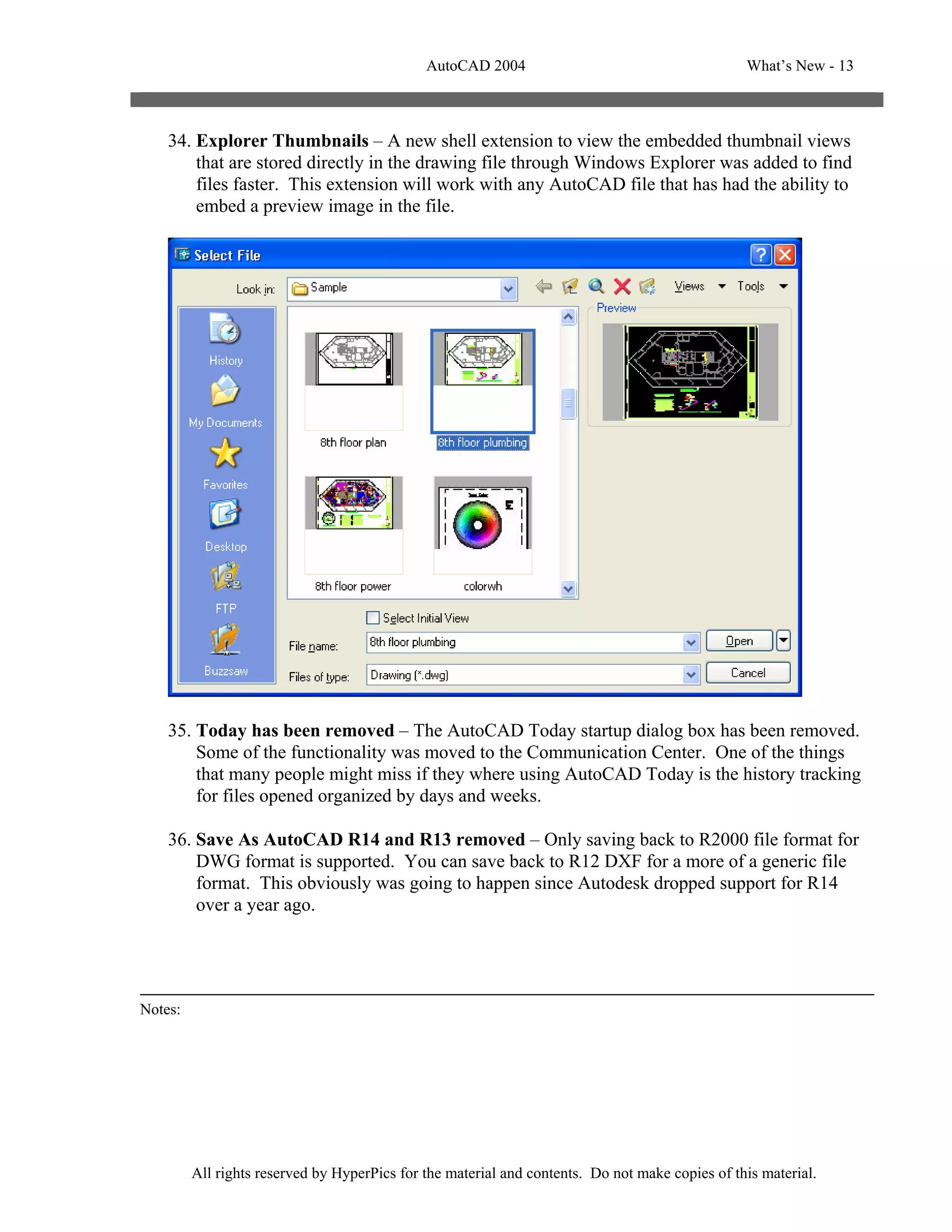 AutoCAD 2004                                       What’s New - 13



    34. Explorer Thumbnails – A new shell extension to view the embedded thumbnail views
        that are stored directly in the drawing file through Windows Explorer was added to find
        files faster. This extension will work with any AutoCAD file that has had the ability to
        embed a preview image in the file.




    35. Today has been removed – The AutoCAD Today startup dialog box has been removed.
        Some of the functionality was moved to the Communication Center. One of the things
        that many people might miss if they where using AutoCAD Today is the history tracking
        for files opened organized by days and weeks.

    36. Save As AutoCAD R14 and R13 removed – Only saving back to R2000 file format for
        DWG format is supported. You can save back to R12 DXF for a more of a generic file
        format. This obviously was going to happen since Autodesk dropped support for R14
        over a year ago.




Notes:




         All rights reserved by HyperPics for the material and contents. Do not make copies of this material.
 